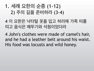 4 이 요한은 낙타털 옷을 입고 허리에 가죽 띠를
띠고 음식은 메뚜기와 석청이었더라
4 John's clothes were made of camel's hair,
and he had a leather belt around his waist.
His food was locusts and wild honey.
1. 세례 요한의 순종 (1-12)
2) 주의 길을 준비하라 (3-4)
 