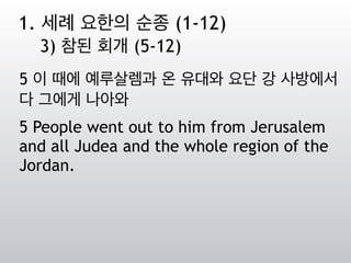 5 이 때에 예루살렘과 온 유대와 요단 강 사방에서
다 그에게 나아와
5 People went out to him from Jerusalem
and all Judea and the whole region of the
Jordan.
1. 세례 요한의 순종 (1-12)
3) 참된 회개 (5-12)
 