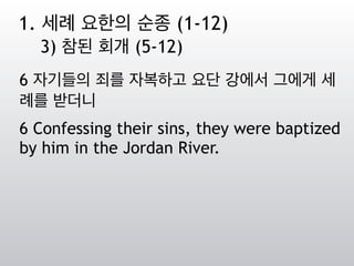 6 자기들의 죄를 자복하고 요단 강에서 그에게 세
례를 받더니
6 Confessing their sins, they were baptized
by him in the Jordan River.
1. 세례 요한의 순종 (1-12)
3) 참된 회개 (5-12)
 