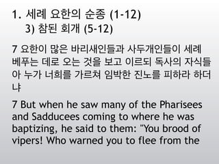 7 요한이 많은 바리새인들과 사두개인들이 세례
베푸는 데로 오는 것을 보고 이르되 독사의 자식들
아 누가 너희를 가르쳐 임박한 진노를 피하라 하더
냐
7 But when he saw many of the Pharisees
and Sadducees coming to where he was
baptizing, he said to them: "You brood of
vipers! Who warned you to flee from the
1. 세례 요한의 순종 (1-12)
3) 참된 회개 (5-12)
 