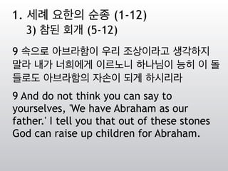 9 속으로 아브라함이 우리 조상이라고 생각하지
말라 내가 너희에게 이르노니 하나님이 능히 이 돌
들로도 아브라함의 자손이 되게 하시리라
9 And do not think you can say to
yourselves, 'We have Abraham as our
father.' I tell you that out of these stones
God can raise up children for Abraham.
1. 세례 요한의 순종 (1-12)
3) 참된 회개 (5-12)
 