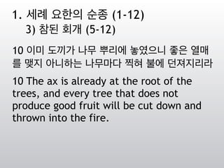 10 이미 도끼가 나무 뿌리에 놓였으니 좋은 열매
를 맺지 아니하는 나무마다 찍혀 불에 던져지리라
10 The ax is already at the root of the
trees, and every tree that does not
produce good fruit will be cut down and
thrown into the fire.
1. 세례 요한의 순종 (1-12)
3) 참된 회개 (5-12)
 