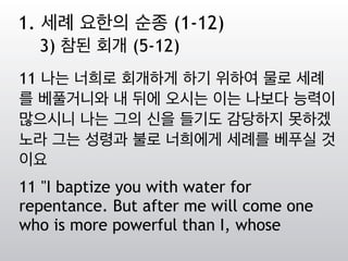 11 나는 너희로 회개하게 하기 위하여 물로 세례
를 베풀거니와 내 뒤에 오시는 이는 나보다 능력이
많으시니 나는 그의 신을 들기도 감당하지 못하겠
노라 그는 성령과 불로 너희에게 세례를 베푸실 것
이요
11 "I baptize you with water for
repentance. But after me will come one
who is more powerful than I, whose
1. 세례 요한의 순종 (1-12)
3) 참된 회개 (5-12)
 