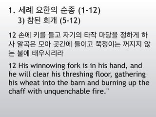 12 손에 키를 들고 자기의 타작 마당을 정하게 하
사 알곡은 모아 곳간에 들이고 쭉정이는 꺼지지 않
는 불에 태우시리라
12 His winnowing fork is in his hand, and
he will clear his threshing floor, gathering
his wheat into the barn and burning up the
chaff with unquenchable fire."
1. 세례 요한의 순종 (1-12)
3) 참된 회개 (5-12)
 