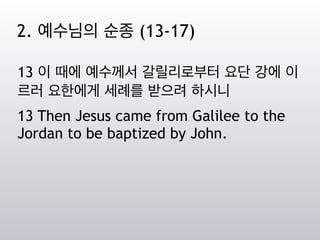 13 이 때에 예수께서 갈릴리로부터 요단 강에 이
르러 요한에게 세례를 받으려 하시니
13 Then Jesus came from Galilee to the
Jordan to be baptized by John.
2. 예수님의 순종 (13-17)
 