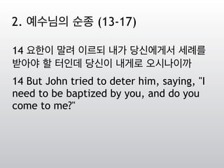 14 요한이 말려 이르되 내가 당신에게서 세례를
받아야 할 터인데 당신이 내게로 오시나이까
14 But John tried to deter him, saying, "I
need to be baptized by you, and do you
come to me?"
2. 예수님의 순종 (13-17)
 
