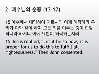 15 예수께서 대답하여 이르시되 이제 허락하라 우
리가 이와 같이 하여 모든 의를 이루는 것이 합당
하니라 하시니 이에 요한이 허락하는지라
15 Jesus replied, "Let it be so now; it is
proper for us to do this to fulfill all
righteousness." Then John consented.
2. 예수님의 순종 (13-17)
 