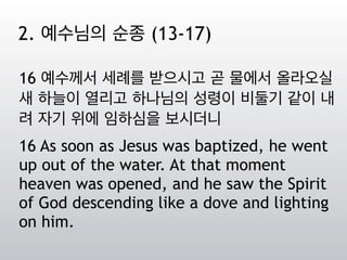 16 예수께서 세례를 받으시고 곧 물에서 올라오실
새 하늘이 열리고 하나님의 성령이 비둘기 같이 내
려 자기 위에 임하심을 보시더니
16 As soon as Jesus was baptized, he went
up out of the water. At that moment
heaven was opened, and he saw the Spirit
of God descending like a dove and lighting
on him.
2. 예수님의 순종 (13-17)
 