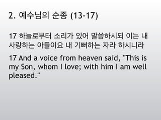 17 하늘로부터 소리가 있어 말씀하시되 이는 내
사랑하는 아들이요 내 기뻐하는 자라 하시니라
17 And a voice from heaven said, "This is
my Son, whom I love; with him I am well
pleased."
2. 예수님의 순종 (13-17)
 