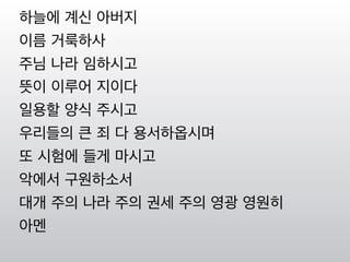 하늘에 계신 아버지
이름 거룩하사
주님 나라 임하시고
뜻이 이루어 지이다
일용할 양식 주시고
우리들의 큰 죄 다 용서하옵시며
또 시험에 들게 마시고
악에서 구원하소서
대개 주의 나라 주의 권세 주의 영광 영원히
아멘
 