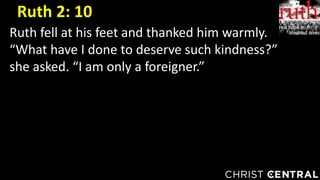 Ruth fell at his feet and thanked him warmly.
“What have I done to deserve such kindness?”
she asked. “I am only a foreigner.”
Ruth 2: 10
 
