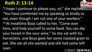 “I hope I continue to please you, sir,” she replied.
“You have comforted me by speaking so kindly to
me, even though I am not one of your workers.”
14 At mealtime Boaz called to her, “Come over
here, and help yourself to some food. You can dip
your bread in the sour wine.” So she sat with his
harvesters, and Boaz gave her some roasted grain to
eat. She ate all she wanted and still had some left
over.
Ruth 2: 13-14
 