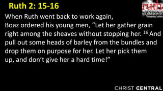 When Ruth went back to work again,
Boaz ordered his young men, “Let her gather grain
right among the sheaves without stopping her. 16 And
pull out some heads of barley from the bundles and
drop them on purpose for her. Let her pick them
up, and don’t give her a hard time!”
Ruth 2: 15-16
 