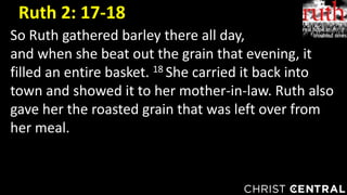 So Ruth gathered barley there all day,
and when she beat out the grain that evening, it
filled an entire basket. 18 She carried it back into
town and showed it to her mother-in-law. Ruth also
gave her the roasted grain that was left over from
her meal.
Ruth 2: 17-18
 