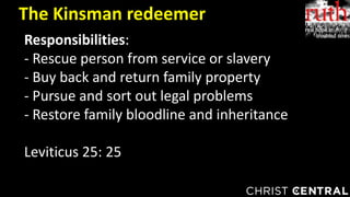 The Kinsman redeemer
Responsibilities:
- Rescue person from service or slavery
- Buy back and return family property
- Pursue and sort out legal problems
- Restore family bloodline and inheritance
Leviticus 25: 25
 