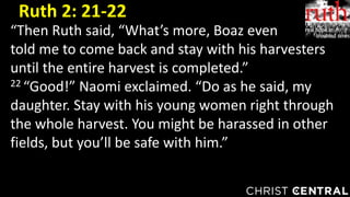 “Then Ruth said, “What’s more, Boaz even
told me to come back and stay with his harvesters
until the entire harvest is completed.”
22 “Good!” Naomi exclaimed. “Do as he said, my
daughter. Stay with his young women right through
the whole harvest. You might be harassed in other
fields, but you’ll be safe with him.”
Ruth 2: 21-22
 