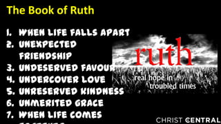 1. When life falls apart
2. Unexpected
friendship
3. Undeserved favour
4. Undercover love
5. Unreserved kindness
6. Unmerited grace
7. When life comes
The Book of Ruth
 