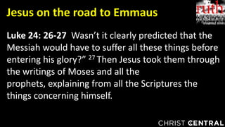 Luke 24: 26-27 Wasn’t it clearly predicted that the
Messiah would have to suffer all these things before
entering his glory?” 27 Then Jesus took them through
the writings of Moses and all the
prophets, explaining from all the Scriptures the
things concerning himself.
Jesus on the road to Emmaus
 