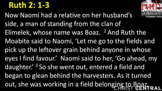 Now Naomi had a relative on her husband’s
side, a man of standing from the clan of
Elimelek, whose name was Boaz. 2 And Ruth the
Moabite said to Naomi, ‘Let me go to the fields and
pick up the leftover grain behind anyone in whose
eyes I find favour.’ Naomi said to her, ‘Go ahead, my
daughter.’ 3 So she went out, entered a field and
began to glean behind the harvesters. As it turned
out, she was working in a field belonging to Boaz.
Ruth 2: 1-3
 