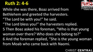 While she was there, Boaz arrived from
Bethlehem and greeted the harvesters.
“The Lord be with you!” he said.
“The Lord bless you!” the harvesters replied.
5 Then Boaz asked his foreman, “Who is that young
woman over there? Who does she belong to?”
6 And the foreman replied, “She is the young woman
from Moab who came back with Naomi.
Ruth 2: 4-6
 