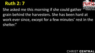 She asked me this morning if she could gather
grain behind the harvesters. She has been hard at
work ever since, except for a few minutes’ rest in the
shelter.”
Ruth 2: 7
 