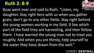Boaz went over and said to Ruth, “Listen, my
daughter. Stay right here with us when you gather
grain; don’t go to any other fields. Stay right behind
the young women working in my field. 9 See which
part of the field they are harvesting, and then follow
them. I have warned the young men not to treat you
roughly. And when you are thirsty, help yourself to
the water they have drawn from the well.”
Ruth 2: 8-9
 