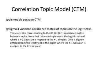 topicmodels package CTM
@Sigma # variance-covariance matrix of topics on the logit scale.
These are files corresponding to the (K-1) x (K-1) covariance matrix
between topics. Note that this code implements the logistic normal
where a K-2 Gaussian is mapped to the K-1 simplex. (This is slightly
different from the treatment in the paper, where the K-1 Gaussian is
mapped to the K-1 simplex.)
Correlation Topic Model (CTM)
 