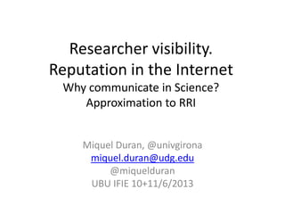 Researcher visibility.
Reputation in the Internet
Why communicate in Science?
Approximation to RRI
Miquel Duran, @univgirona
miquel.duran@udg.edu
@miquelduran
UBU IFIE 10+11/6/2013
 