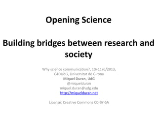 Opening Science
Building bridges between research and
society
Why science communication?, 10+11/6/2013,
C4DUdG, Universitat de Girona
Miquel Duran, UdG
@miquelduran
miquel.duran@udg.edu
http://miquelduran.net
License: Creative Commons CC-BY-SA
 