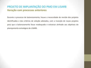 PROJETO DE IMPLANTAÇÃO DO PMO EM LISARB
Iteração com processos anteriores
Durante o processo de balanceamento, houve a necessidade de revisão dos projetos
identificados e dos critérios de seleção adotados, com a inserção de novos projetos
para que o balanceamento fosse readequado e estivesse alinhado aos objetivos do
planejamento estratégico de LISARB .
 