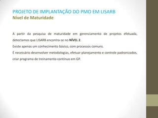 PROJETO DE IMPLANTAÇÃO DO PMO EM LISARB
Nível de Maturidade
A partir da pesquisa de maturidade em gerenciamento de projetos efetuada,
detectamos que LISARB encontra-se no NÍVEL 2.
Existe apenas um conhecimento básico, com processos comuns.
É necessário desenvolver metodologias, efetuar planejamento e controle padronizados,
criar programa de treinamento contínuo em GP.
 