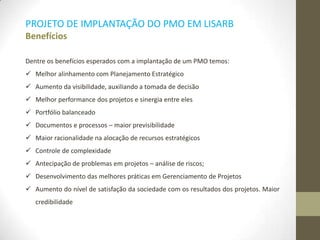 PROJETO DE IMPLANTAÇÃO DO PMO EM LISARB
Benefícios
Dentre os benefícios esperados com a implantação de um PMO temos:
 Melhor alinhamento com Planejamento Estratégico
 Aumento da visibilidade, auxiliando a tomada de decisão
 Melhor performance dos projetos e sinergia entre eles
 Portfólio balanceado
 Documentos e processos – maior previsibilidade
 Maior racionalidade na alocação de recursos estratégicos
 Controle de complexidade
 Antecipação de problemas em projetos – análise de riscos;
 Desenvolvimento das melhores práticas em Gerenciamento de Projetos
 Aumento do nível de satisfação da sociedade com os resultados dos projetos. Maior
credibilidade
 