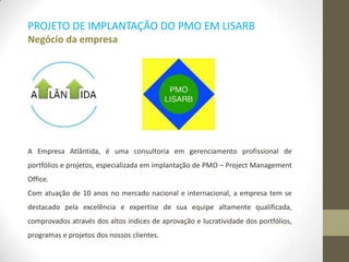 A Empresa Atlântida, é uma consultoria em gerenciamento profissional de
portfólios e projetos, especializada em implantação de PMO – Project Management
Office.
Com atuação de 10 anos no mercado nacional e internacional, a empresa tem se
destacado pela excelência e expertise de sua equipe altamente qualificada,
comprovados através dos altos índices de aprovação e lucratividade dos portfólios,
programas e projetos dos nossos clientes.
PROJETO DE IMPLANTAÇÃO DO PMO EM LISARB
Negócio da empresa
 