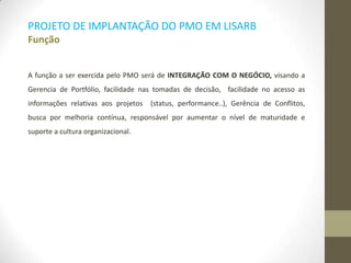 PROJETO DE IMPLANTAÇÃO DO PMO EM LISARB
Função
A função a ser exercida pelo PMO será de INTEGRAÇÃO COM O NEGÓCIO, visando a
Gerencia de Portfólio, facilidade nas tomadas de decisão, facilidade no acesso as
informações relativas aos projetos (status, performance..), Gerência de Conflitos,
busca por melhoria contínua, responsável por aumentar o nível de maturidade e
suporte a cultura organizacional.
 