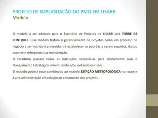 PROJETO DE IMPLANTAÇÃO DO PMO EM LISARB
Modelo
O modelo a ser adotado para o Escritório de Projetos de LISARB será TORRE DE
CONTROLE. Esse modelo tratará o gerenciamento de projetos como um processo de
negócio a ser nutrido e protegido. Irá estabelecer os padrões a serem seguidos, dando
suporte e reforçando sua manutenção.
O Escritório passará todas as instruções necessárias para alinhamento com o
Planejamento Estratégico, minimizando e/ou evitando os riscos.
O modelo poderá estar combinado ao modelo ESTAÇÃO METEOROLÓGICA no reporte
à alta administração em relação ao andamento dos projetos
 