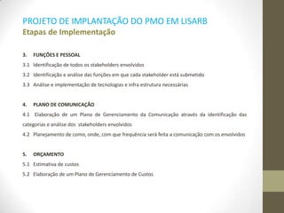 PROJETO DE IMPLANTAÇÃO DO PMO EM LISARB
Etapas de Implementação
3. FUNÇÕES E PESSOAL
3.1 Identificação de todos os stakeholders envolvidos
3.2 Identificação e análise das funções em que cada stakeholder está submetido
3.3 Análise e implementação de tecnologias e infra estrutura necessárias
4. PLANO DE COMUNICAÇÃO
4.1 Elaboração de um Plano de Gerenciamento da Comunicação através da identificação das
categorias e análise dos stakeholders envolvidos
4.2 Planejamento de como, onde, com que frequência será feita a comunicação com os envolvidos
5. ORÇAMENTO
5.1 Estimativa de custos
5.2 Elaboração de um Plano de Gerenciamento de Custos
 