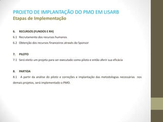 PROJETO DE IMPLANTAÇÃO DO PMO EM LISARB
Etapas de Implementação
6. RECURSOS (FUNDOS E RH)
6.1 Recrutamento dos recursos humanos
6.2 Obtenção dos recursos financeiros através do Sponsor
7. PILOTO
7.1 Será eleito um projeto para ser executado como piloto e então aferir sua eficácia
8. PARTIDA
8.1 A partir da análise do piloto e correções e implantação das metodologias necessárias nos
demais projetos, será implementado o PMO.
 