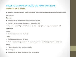 PROJETO DE IMPLANTAÇÃO DO PMO EM LISARB
Métricas de sucesso
As métricas adotadas servirão como indicadores reais, relevantes e representativos para o sucesso
dos projetos
Genéricas
 Quantidade de projetos iniciados/ concluídos no mês
 Número de falhas de projeto antes e depois do PMO
 Pesquisas de satisfação de todos os envolvidos nos projetos, principalmente a sociedade
Específicas
Tempo:
 Índice de cumprimento de prazos
Custo:
 Índice de cumprimento do custo
 % de projetos entregues dentro do orçamento previsto (avaliação planejado x realizado)
Riscos:
 Quantidade de riscos não identificados
Comunicação:
 Quantidade de falhas de comunicação em projetos
 