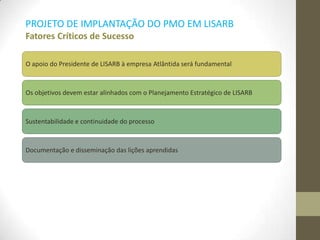 PROJETO DE IMPLANTAÇÃO DO PMO EM LISARB
Fatores Críticos de Sucesso
O apoio do Presidente de LISARB à empresa Atlântida será fundamental
Os objetivos devem estar alinhados com o Planejamento Estratégico de LISARB
Sustentabilidade e continuidade do processo
Documentação e disseminação das lições aprendidas
 