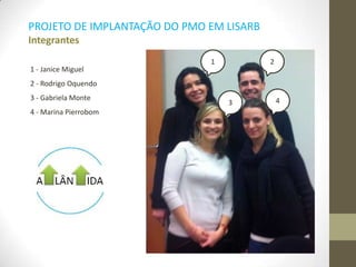 1 - Janice Miguel
2 - Rodrigo Oquendo
3 - Gabriela Monte
4 - Marina Pierrobom
PROJETO DE IMPLANTAÇÃO DO PMO EM LISARB
Integrantes
1 2
1
3 4
 