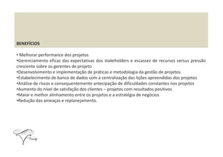 BENEFÍCIOS
• Melhorar performance dos projetos
•Gerenciamento eficaz das expectativas dos stakeholders e escassez de recursos versus pressão
crescente sobre os gerentes de projeto
•Desenvolvimento e implementação de práticas e metodologia da gestão de projetos
•Estabelecimento de banco de dados com a centralização das lições apreendidas dos projetos•Estabelecimento de banco de dados com a centralização das lições apreendidas dos projetos
•Análise de riscos e consequentemente antecipação de dificuldades constantes nos projetos
•Aumento do nível de satisfação dos clientes – projetos com resultados positivos
•Maior e melhor alinhamento entre os projetos e a estratégia de negócios
•Redução das ameaças e replanejamento.
 