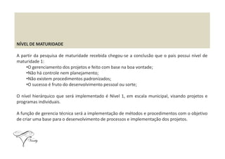 NÍVEL DE MATURIDADE
A partir da pesquisa de maturidade recebida chegou-se a conclusão que o pais possui nível de
maturidade 1:
•O gerenciamento dos projetos e feito com base na boa vontade;
•Não há controle nem planejamento;
•Não existem procedimentos padronizados;•Não existem procedimentos padronizados;
•O sucesso é fruto do desenvolvimento pessoal ou sorte;
O nível hierárquico que será implementado é Nível 1, em escala municipal, visando projetos e
programas individuais.
A função de gerencia técnica será a implementação de métodos e procedimentos com o objetivo
de criar uma base para o desenvolvimento de processos e implementação dos projetos.
 