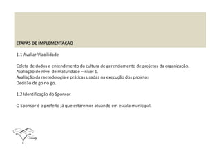 ETAPAS DE IMPLEMENTAÇÃO
1.1 Avaliar Viabilidade
Coleta de dados e entendimento da cultura de gerenciamento de projetos da organização.
Avaliação de nível de maturidade – nível 1.
Avaliação da metodologia e práticas usadas na execução dos projetosAvaliação da metodologia e práticas usadas na execução dos projetos
Decisão de go no go.
1.2 Identificação do Sponsor
O Sponsor é o prefeito já que estaremos atuando em escala municipal.
 