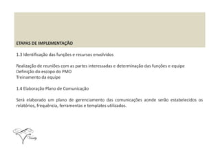 ETAPAS DE IMPLEMENTAÇÃO
1.3 Identificação das funções e recursos envolvidos
Realização de reuniões com as partes interessadas e determinação das funções e equipe
Definição do escopo do PMO
Treinamento da equipeTreinamento da equipe
1.4 Elaboração Plano de Comunicação
Será elaborado um plano de gerenciamento das comunicações aonde serão estabelecidos os
relatórios, frequência, ferramentas e templates utilizados.
 