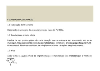 ETAPAS DE IMPLEMENTAÇÃO
1.5 Elaboração do Orçamento
Elaboração de um plano de gerenciamento de custo do Portfólio.
1.6 Condução de projeto piloto1.6 Condução de projeto piloto
Escolha de um projeto piloto de curta duração que se encontre em andamento em escala
municipal . No projeto serão utilizadas as metodologias e melhores práticas propostas pela PMO.
Os resultados devem ser avaliados para implementação de correções e replanejamento.
1.7 Início
Após todos os ajustes inicio da implementação e manutenção das metodologias e melhores
práticas.
 