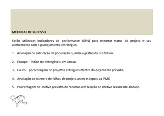 MÉTRICAS DE SUCESSO
Serão utilizados indicadores de performance (KPIs) para reportar status do projeto e seu
alinhamento com o planejamento estratégico.
1. Avaliação de satisfação da população quanto a gestão da prefeitura.
2. Escopo – índice de entregáveis em atraso
3. Custo - porcentagem de projetos entregues dentro do orçamento previsto
4. Avaliação do número de falhas de projeto antes e depois da PMO
5. Porcentagem de efetivo previsto de recursos em relação ao efetivo realmente alocado.
 