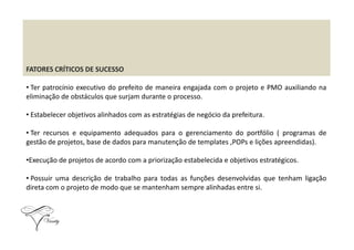 FATORES CRÍTICOS DE SUCESSO
• Ter patrocínio executivo do prefeito de maneira engajada com o projeto e PMO auxiliando na
eliminação de obstáculos que surjam durante o processo.
• Estabelecer objetivos alinhados com as estratégias de negócio da prefeitura.
• Ter recursos e equipamento adequados para o gerenciamento do portfólio ( programas de
gestão de projetos, base de dados para manutenção de templates ,POPs e lições apreendidas).
•Execução de projetos de acordo com a priorização estabelecida e objetivos estratégicos.
• Possuir uma descrição de trabalho para todas as funções desenvolvidas que tenham ligação
direta com o projeto de modo que se mantenham sempre alinhadas entre si.
 