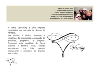 Maria da Penha Silva
Tatiana Santos Marasca
Juliana Pinheiro Bacheschi
Karen Maria Moreira Waisberg
Roberta da Costa Marques Faria
Milene Silveira de Castro Teixeira
A Vanity Consulting é uma empresa
consolidada no mercado de Gestão de
Portfólio.
Sua missão é alinhar objetivos eSua missão é alinhar objetivos e
estratégias da organização na execução de
portfólios, programas e projetos.
Comunicar esta estratégia de forma
eficiente e torná-la eficaz, criando
mecanismos que irão permitir
acompanhar e monitorar os projetos
executados.
 