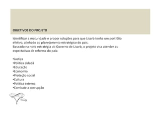 OBJETIVOS DO PROJETO
Identificar a maturidade e propor soluções para que Lisarb tenha um portfólio
efetivo, alinhado ao planejamento estratégico do pais.
Baseado na nova estratégia do Governo de Lisarb, o projeto visa atender as
expectativas de reforma do pais:
•Justiça
•Política cidadã
•Educação
•Economia
•Proteção social
•Cultura
•Política externa
•Combate a corrupção
 