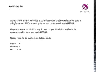 Avaliação
Acreditamos que os critérios escolhidos sejam critérios relevantes para a
adoção de um PMO, em um país com as características de LISARB.
Os pesos foram escolhidos seguindo a proporção de importância de
nossos estudos para o caso de LISARB.
Nosso modelo de avaliação adotado será:
Baixo - 0
Médio - 5
Alto - 10
 
